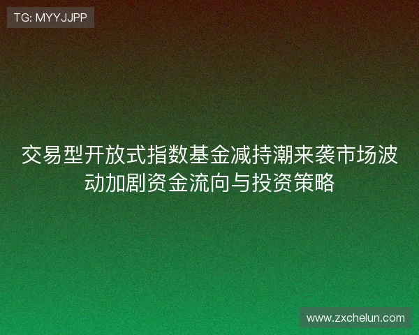 交易型开放式指数基金减持潮来袭市场波动加剧资金流向与投资策略 交易型开放式指数基金减持潮来袭市场波动加剧资金流向与投资策略